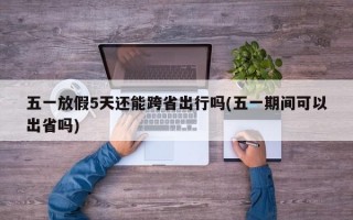 五一放假5天还能跨省出行吗(五一期间可以出省吗)