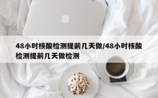 48小时核酸检测提前几天做/48小时核酸检测提前几天做检测