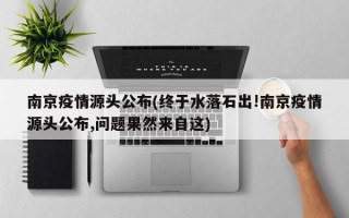 南京疫情源头公布(终于水落石出!南京疫情源头公布,问题果然来自这)