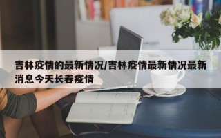 吉林疫情的最新情况/吉林疫情最新情况最新消息今天长春疫情