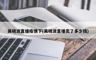 吴晓波直播疫情下(吴晓波直播卖了多少钱)