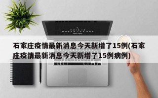 石家庄疫情最新消息今天新增了15例(石家庄疫情最新消息今天新增了15例病例)