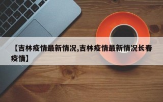 【吉林疫情最新情况,吉林疫情最新情况长春疫情】