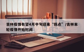 吉林疫情有望4月中旬迎来“拐点”/吉林本轮疫情开始时间