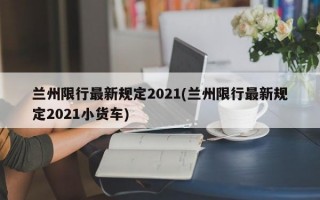 兰州限行最新规定2021(兰州限行最新规定2021小货车)