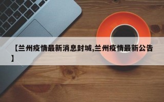 【兰州疫情最新消息封城,兰州疫情最新公告】