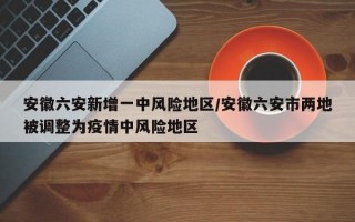 安徽六安新增一中风险地区/安徽六安市两地被调整为疫情中风险地区