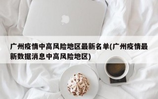 广州疫情中高风险地区最新名单(广州疫情最新数据消息中高风险地区)