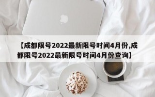 【成都限号2022最新限号时间4月份,成都限号2022最新限号时间4月份查询】