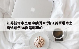 江苏新增本土确诊病例36例/江苏新增本土确诊病例36例是哪里的