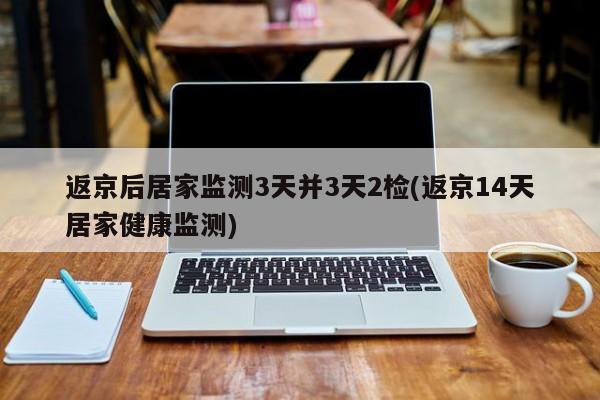 返京后居家监测3天并3天2检(返京14天居家健康监测)-第1张图片-某年资讯