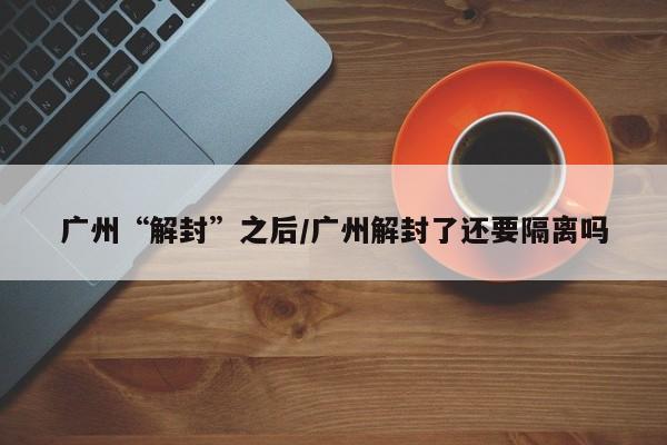 广州“解封”之后/广州解封了还要隔离吗-第1张图片-某年资讯