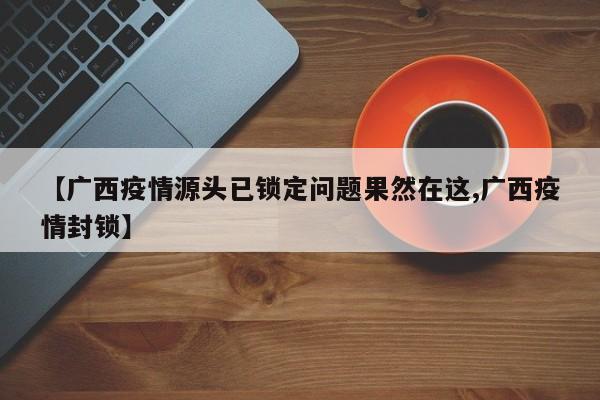 【广西疫情源头已锁定问题果然在这,广西疫情封锁】-第1张图片-某年资讯