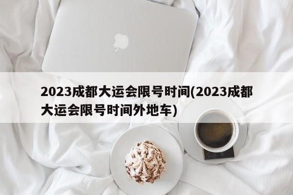 2023成都大运会限号时间(2023成都大运会限号时间外地车)-第1张图片-某年资讯