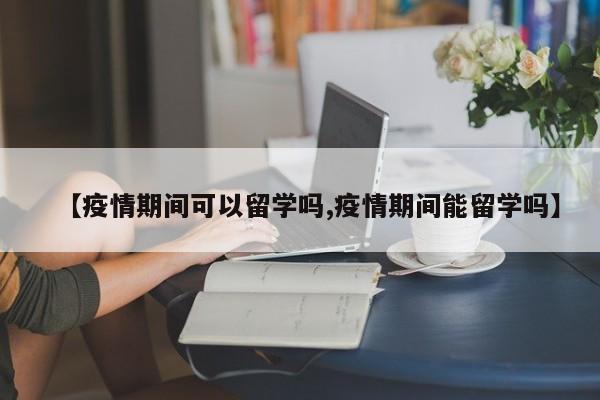 【疫情期间可以留学吗,疫情期间能留学吗】-第1张图片-某年资讯