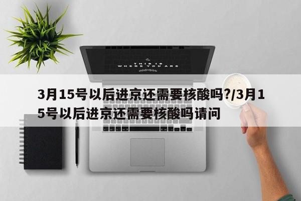 3月15号以后进京还需要核酸吗?/3月15号以后进京还需要核酸吗请问-第1张图片-某年资讯