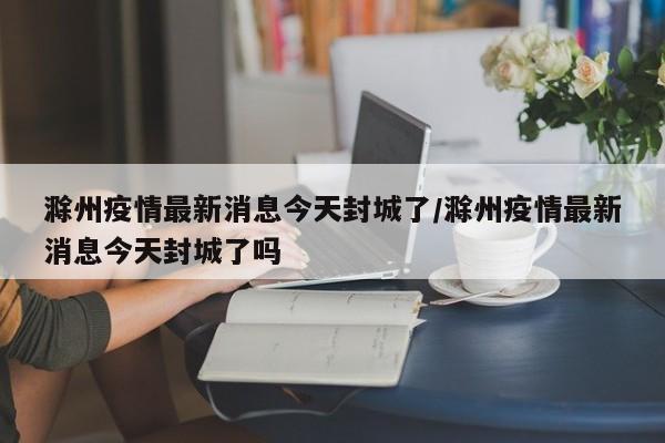 滁州疫情最新消息今天封城了/滁州疫情最新消息今天封城了吗-第1张图片-某年资讯