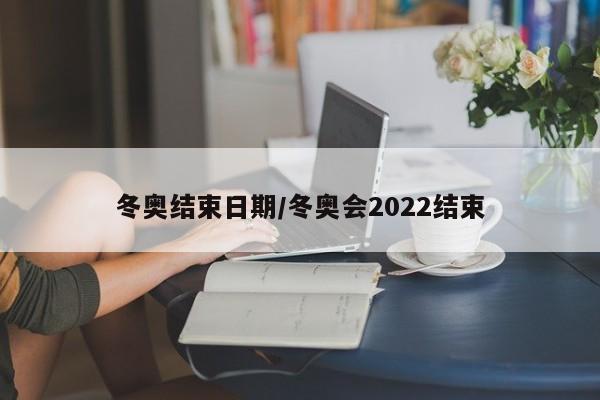 冬奥结束日期/冬奥会2022结束-第1张图片-某年资讯