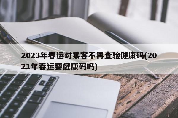 2023年春运对乘客不再查验健康码(2021年春运要健康码吗)-第1张图片-某年资讯