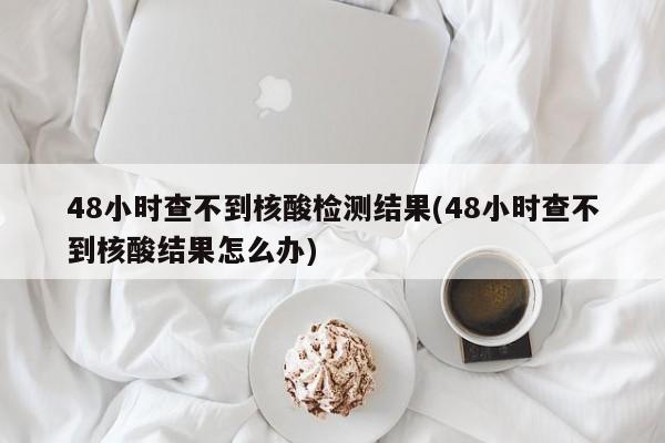 48小时查不到核酸检测结果(48小时查不到核酸结果怎么办)-第1张图片-某年资讯