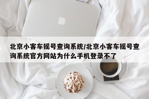 北京小客车摇号查询系统/北京小客车摇号查询系统官方网站为什么手机登录不了-第1张图片-某年资讯