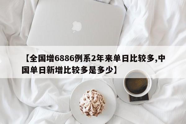 【全国增6886例系2年来单日比较多,中国单日新增比较多是多少】-第1张图片-某年资讯