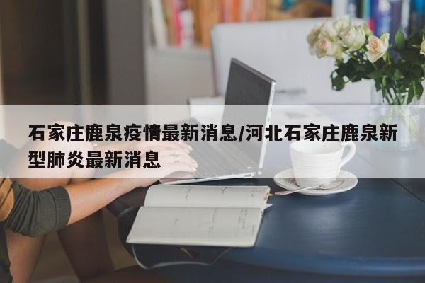 石家庄鹿泉疫情最新消息/河北石家庄鹿泉新型肺炎最新消息-第1张图片-某年资讯