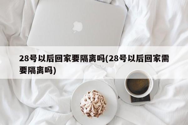 28号以后回家要隔离吗(28号以后回家需要隔离吗)-第1张图片-某年资讯