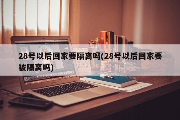 28号以后回家要隔离吗(28号以后回家要被隔离吗)-第1张图片-某年资讯