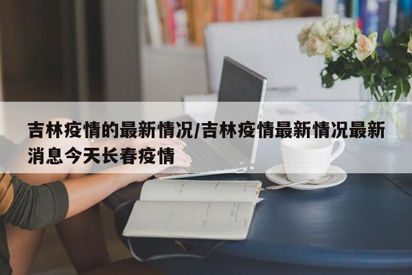 吉林疫情的最新情况/吉林疫情最新情况最新消息今天长春疫情-第1张图片-某年资讯