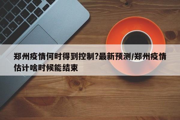 郑州疫情何时得到控制?最新预测/郑州疫情估计啥时候能结束-第1张图片-某年资讯