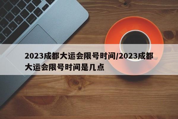 2023成都大运会限号时间/2023成都大运会限号时间是几点-第1张图片-某年资讯