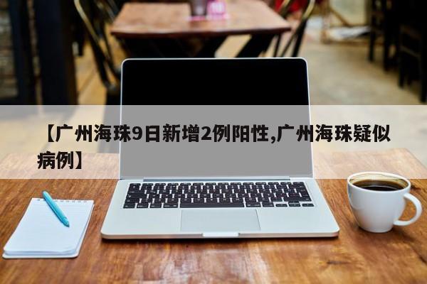 【广州海珠9日新增2例阳性,广州海珠疑似病例】-第1张图片-某年资讯