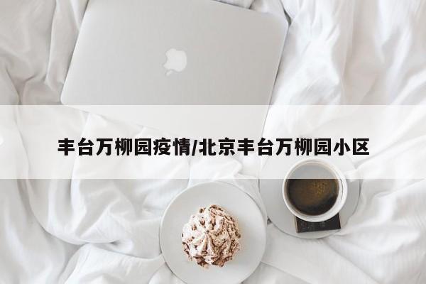 丰台万柳园疫情/北京丰台万柳园小区-第1张图片-某年资讯