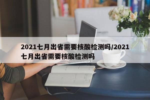 2021七月出省需要核酸检测吗/2021七月出省需要核酸检测吗-第1张图片-某年资讯