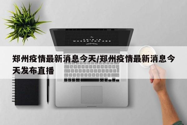 郑州疫情最新消息今天/郑州疫情最新消息今天发布直播-第1张图片-某年资讯