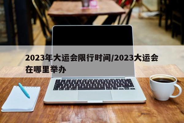 2023年大运会限行时间/2023大运会在哪里举办-第1张图片-某年资讯