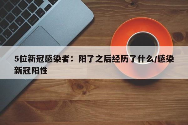 5位新冠感染者：阳了之后经历了什么/感染新冠阳性-第1张图片-某年资讯