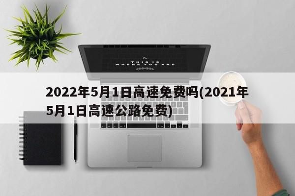 2022年5月1日高速免费吗(2021年5月1日高速公路免费)-第1张图片-某年资讯