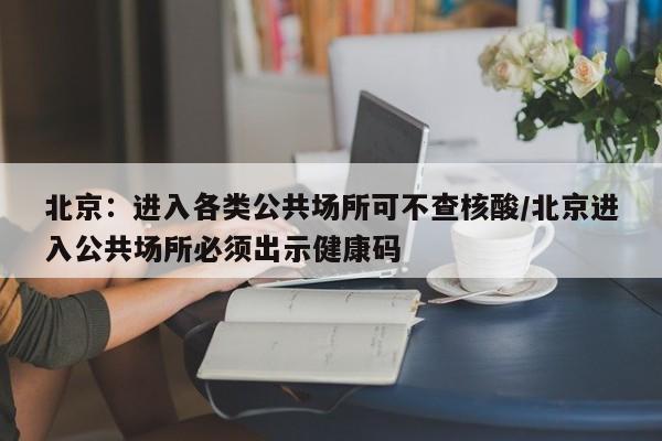 北京：进入各类公共场所可不查核酸/北京进入公共场所必须出示健康码-第1张图片-某年资讯