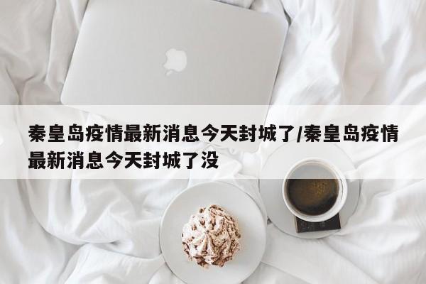 秦皇岛疫情最新消息今天封城了/秦皇岛疫情最新消息今天封城了没-第1张图片-某年资讯