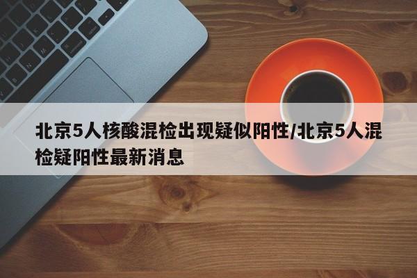 北京5人核酸混检出现疑似阳性/北京5人混检疑阳性最新消息-第1张图片-某年资讯