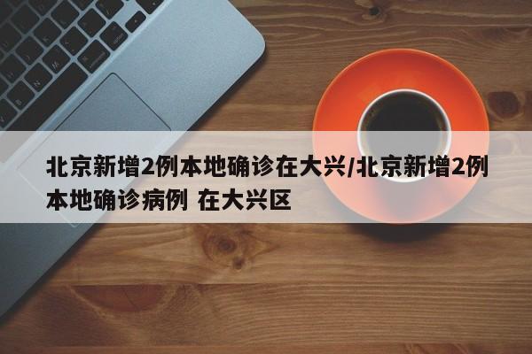 北京新增2例本地确诊在大兴/北京新增2例本地确诊病例 在大兴区-第1张图片-某年资讯