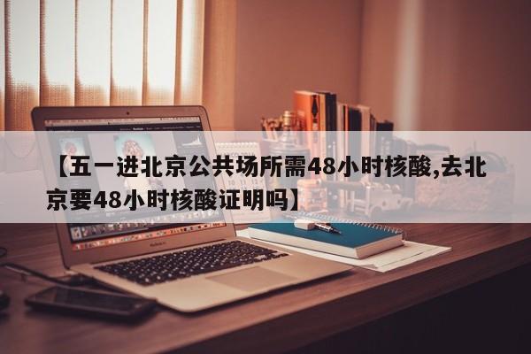 【五一进北京公共场所需48小时核酸,去北京要48小时核酸证明吗】-第1张图片-某年资讯