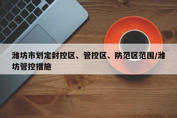 潍坊市划定封控区、管控区、防范区范围/潍坊管控措施-第1张图片-某年资讯