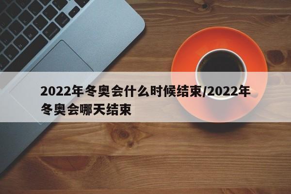 2022年冬奥会什么时候结束/2022年冬奥会哪天结束-第1张图片-某年资讯