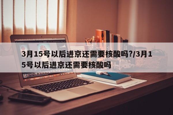 3月15号以后进京还需要核酸吗?/3月15号以后进京还需要核酸吗-第1张图片-某年资讯