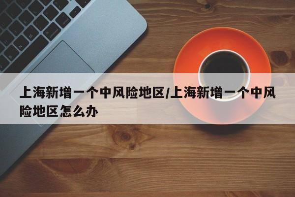 上海新增一个中风险地区/上海新增一个中风险地区怎么办-第1张图片-某年资讯