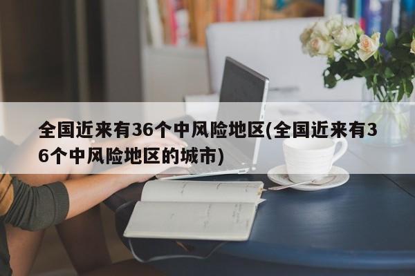 全国近来有36个中风险地区(全国近来有36个中风险地区的城市)-第1张图片-某年资讯