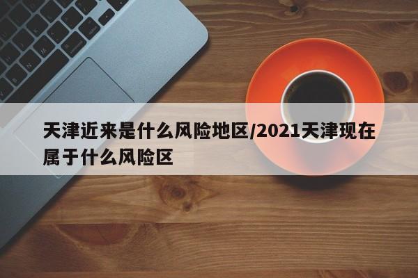 天津近来是什么风险地区/2021天津现在属于什么风险区-第1张图片-某年资讯